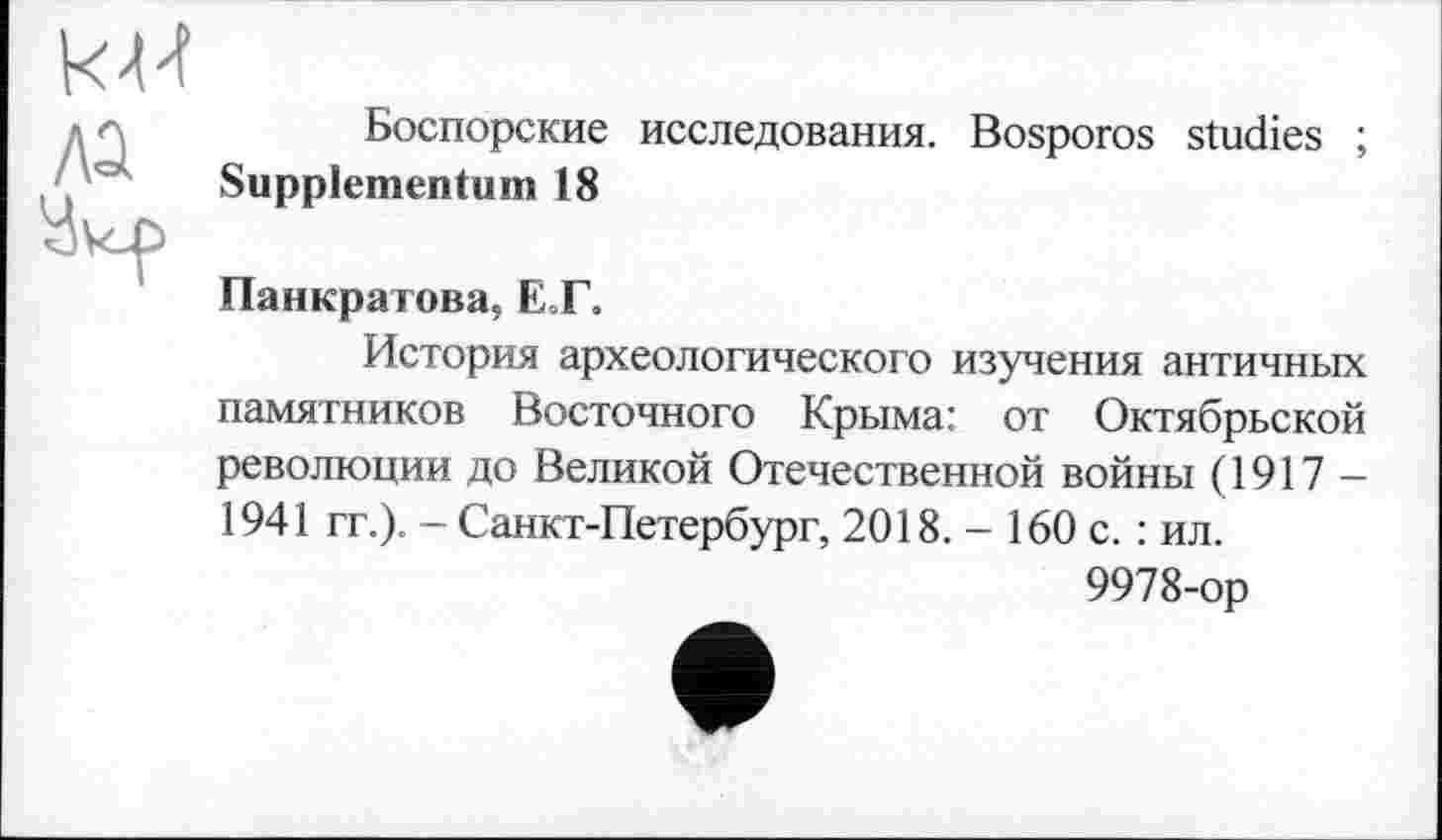 ﻿Боспорские исследования. Bosporos studies ;
Supplemental!) 18
Панкратова, ET.
История археологического изучения античных памятников Восточного Крыма: от Октябрьской революции до Великой Отечественной войны (1917 -1941 гг.). - Санкт-Петербург, 2018. - 160 с. : ил.
9978-ор